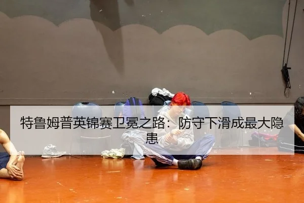 特鲁姆普英锦赛卫冕之路：防守下滑成最大隐患