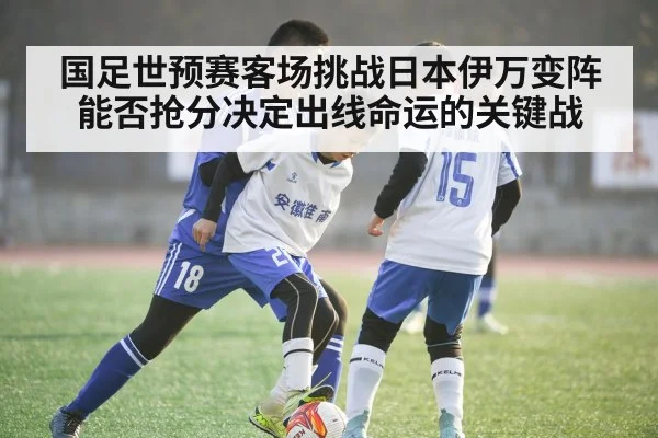 国足世预赛客场挑战日本伊万变阵能否抢分决定出线命运的关键战